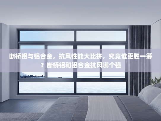 断桥铝与铝合金，抗风性能大比拼，究竟谁更胜一筹？断桥铝和铝合金抗风哪个强