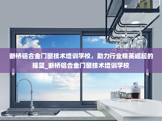 断桥铝合金门窗技术培训学校，助力行业精英崛起的摇篮_断桥铝合金门窗技术培训学校