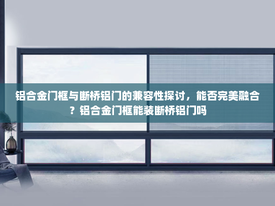 铝合金门框与断桥铝门的兼容性探讨，能否完美融合？铝合金门框能装断桥铝门吗