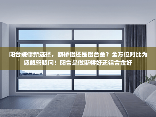 阳台装修新选择，断桥铝还是铝合金？全方位对比为您解答疑问！阳台是做断桥好还铝合金好