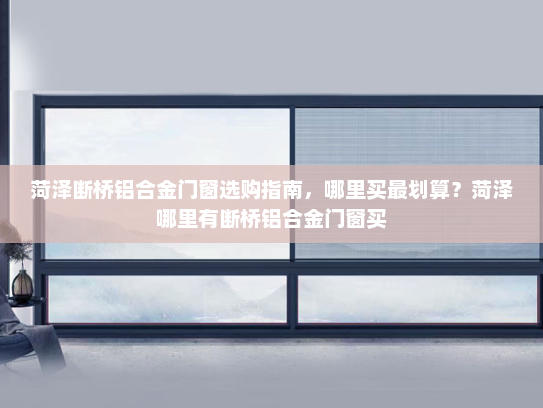 菏泽断桥铝合金门窗选购指南，哪里买最划算？菏泽哪里有断桥铝合金门窗买