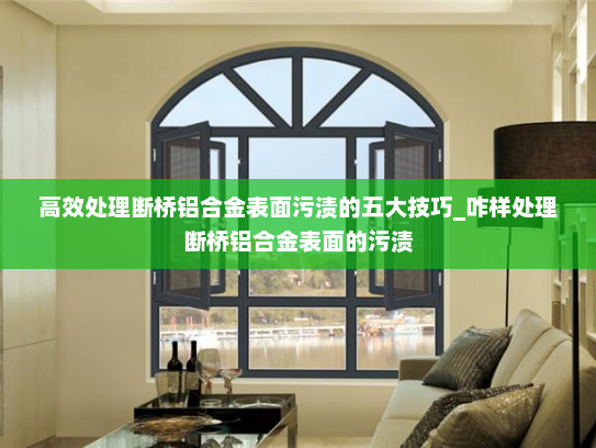 高效处理断桥铝合金表面污渍的五大技巧_咋样处理断桥铝合金表面的污渍 高效处理断桥铝合金表面污渍的五大技巧_咋样处理断桥铝合金表面的污渍