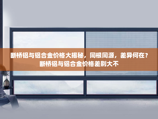 断桥铝与铝合金价格大揭秘，同根同源，差异何在？断桥铝与铝合金价格差别大不