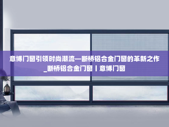 意博门窗引领时尚潮流—断桥铝合金门窗的革新之作_断桥铝合金门窗丨意博门窗