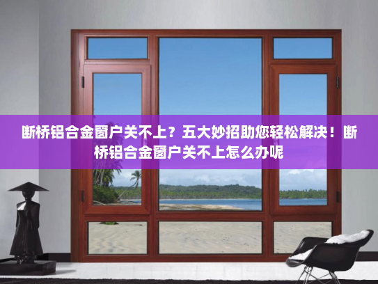 断桥铝合金窗户关不上？五大妙招助您轻松解决！断桥铝合金窗户关不上怎么办呢